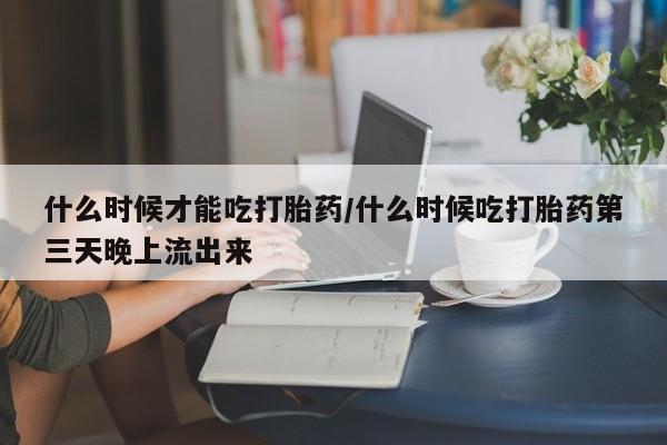 药流药购买联系什么时候才能吃打胎药/什么时候吃打胎药第三天晚上流出来