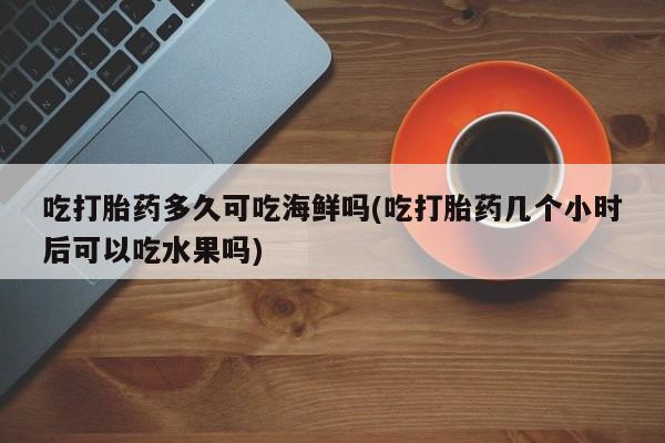 药流药购买联系吃打胎药多久可吃海鲜吗(吃打胎药几个小时后可以吃水果吗)