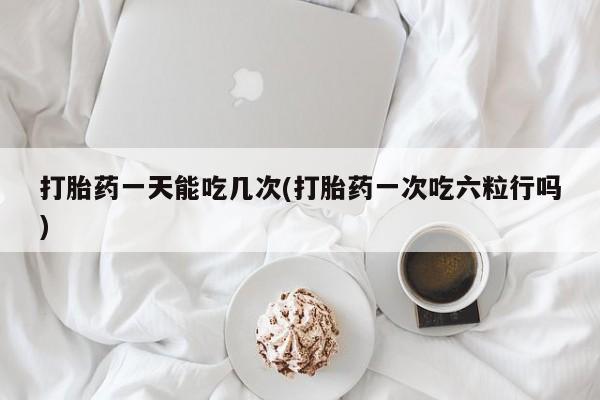 药流药购买联系打胎药一天能吃几次(打胎药一次吃六粒行吗)
