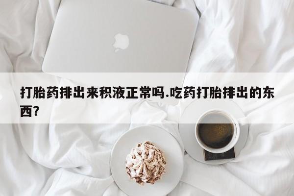 药流药购买联系打胎药排出来积液正常吗.吃药打胎排出的东西？