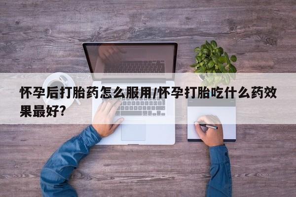 药流药购买联系怀孕后打胎药怎么服用/怀孕打胎吃什么药效果最好?