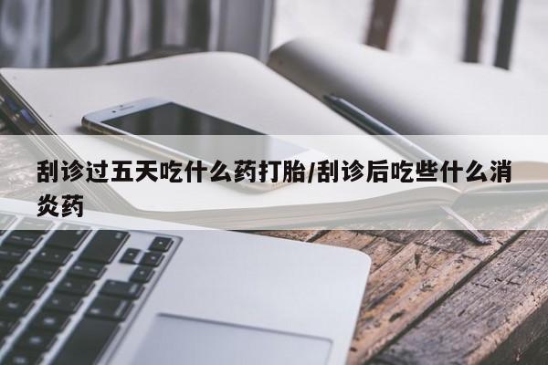 药流药购买联系刮诊过五天吃什么药打胎/刮诊后吃些什么消炎药