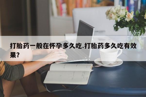 药流药购买联系打胎药一般在怀孕多久吃.打胎药多久吃有效果？