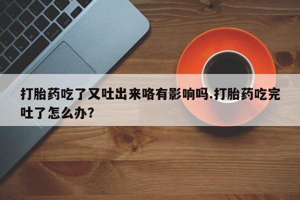 药流药购买联系打胎药吃了又吐出来咯有影响吗.打胎药吃完吐了怎么办？