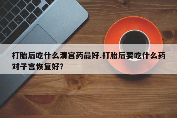 药流药购买联系打胎后吃什么清宫药最好.打胎后要吃什么药对子宫恢复好？