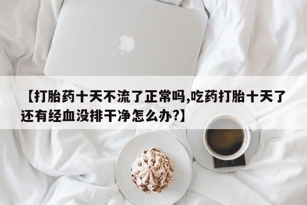 药流药购买联系【打胎药十天不流了正常吗,吃药打胎十天了还有经血没排干净怎么办?】
