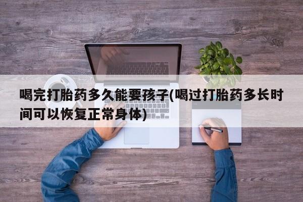 药流药购买联系喝完打胎药多久能要孩子(喝过打胎药多长时间可以恢复正常身体)