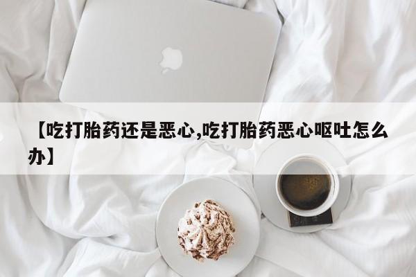 药流药购买联系【吃打胎药还是恶心,吃打胎药恶心呕吐怎么办】
