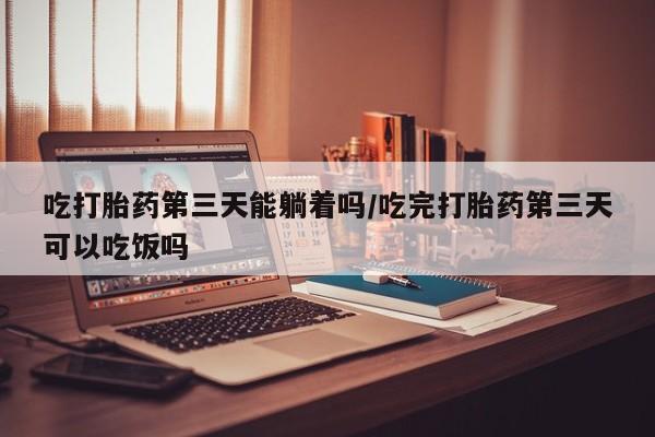 药流药购买联系吃打胎药第三天能躺着吗/吃完打胎药第三天可以吃饭吗