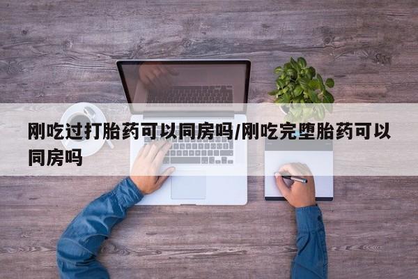 药流药购买联系刚吃过打胎药可以同房吗/刚吃完堕胎药可以同房吗