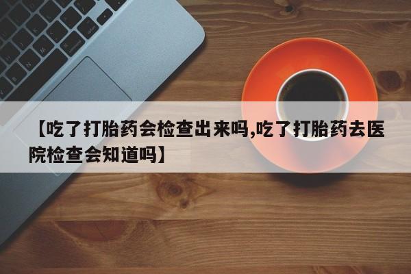 药流药购买联系【吃了打胎药会检查出来吗,吃了打胎药去医院检查会知道吗】