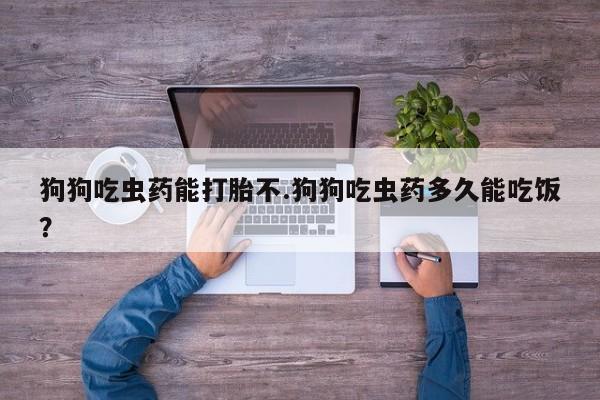 药流药购买联系狗狗吃虫药能打胎不.狗狗吃虫药多久能吃饭？