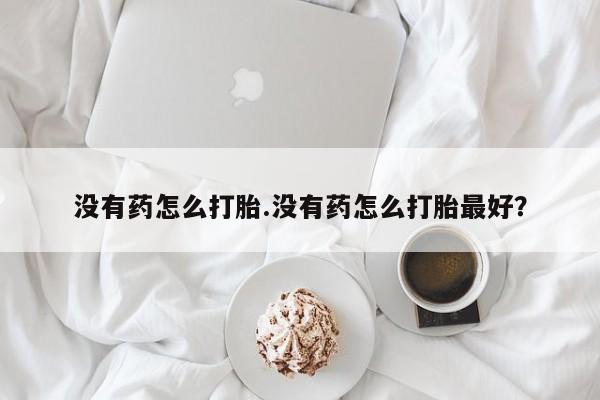 药流药购买联系没有药怎么打胎.没有药怎么打胎最好？