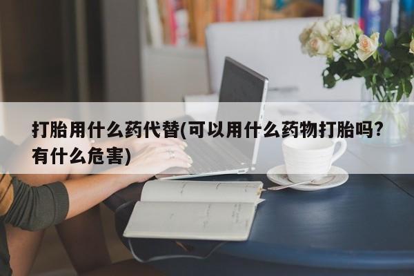 药流药购买联系打胎用什么药代替(可以用什么药物打胎吗?有什么危害)