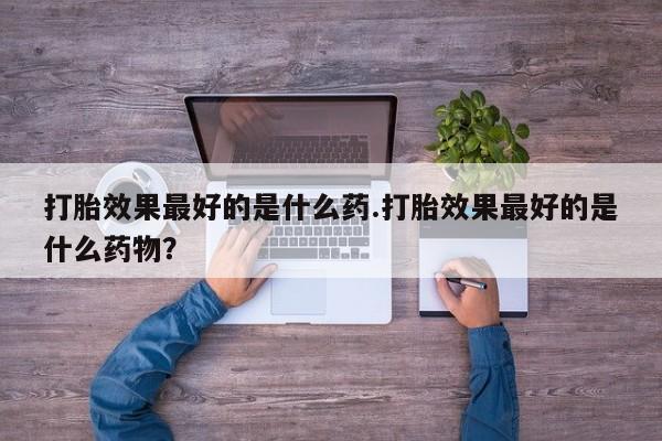 药流药购买联系打胎效果最好的是什么药.打胎效果最好的是什么药物？