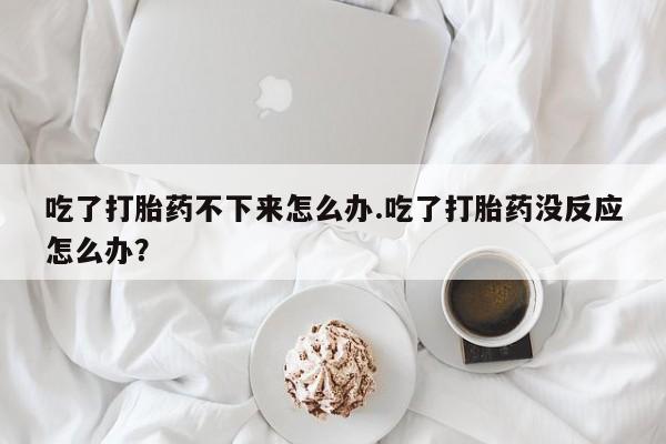 药流药购买联系吃了打胎药不下来怎么办.吃了打胎药没反应怎么办？