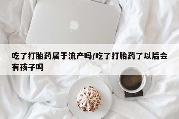 药流药购买联系吃了打胎药属于流产吗/吃了打胎药了以后会有孩子吗