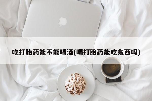 药流药购买联系吃打胎药能不能喝酒(喝打胎药能吃东西吗)