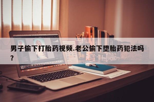 药流药购买联系男子偷下打胎药视频.老公偷下堕胎药犯法吗？