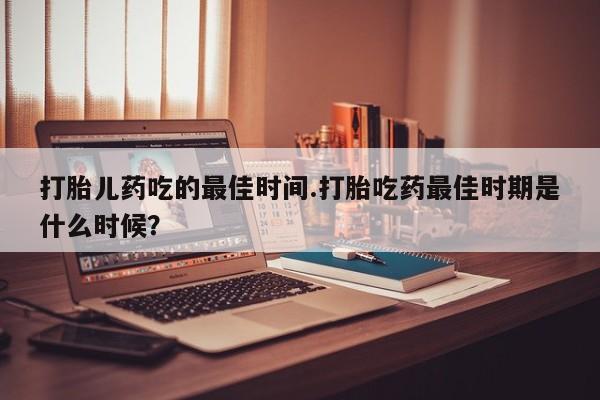 药流药购买联系打胎儿药吃的最佳时间.打胎吃药最佳时期是什么时候？