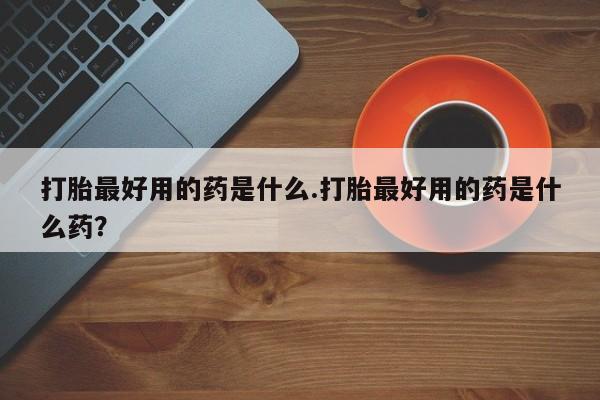 药流药购买联系打胎最好用的药是什么.打胎最好用的药是什么药？