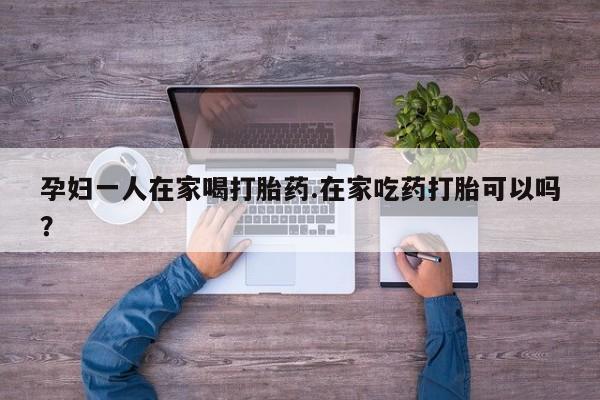 药流药购买联系孕妇一人在家喝打胎药.在家吃药打胎可以吗？