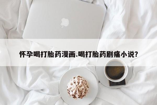 药流药购买联系怀孕喝打胎药漫画.喝打胎药剧痛小说？