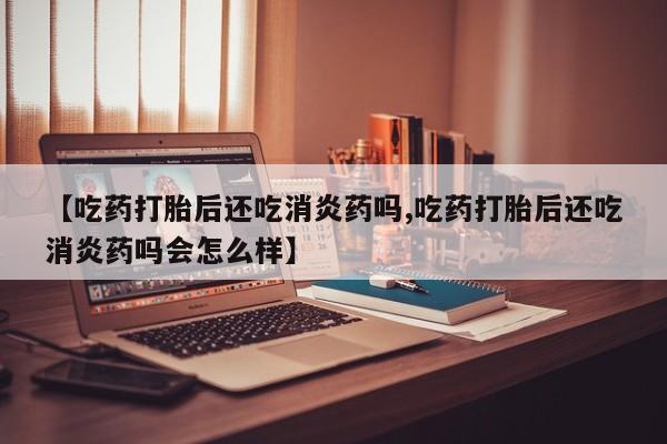 药流药购买联系【吃药打胎后还吃消炎药吗,吃药打胎后还吃消炎药吗会怎么样】