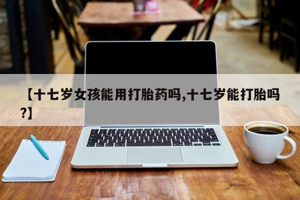 药流药购买联系【十七岁女孩能用打胎药吗,十七岁能打胎吗?】