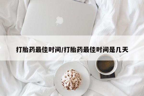 药流药购买联系打胎药最佳时间/打胎药最佳时间是几天