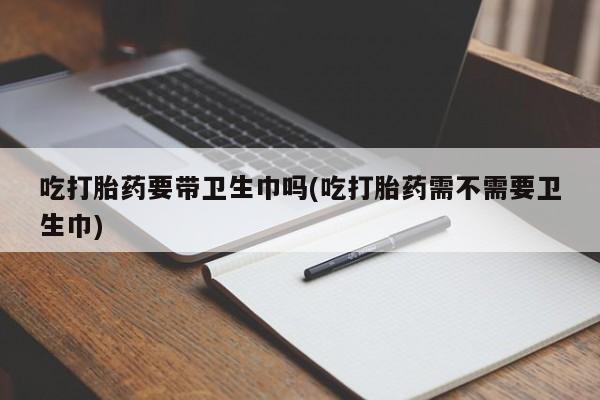 药流药购买联系吃打胎药要带卫生巾吗(吃打胎药需不需要卫生巾)