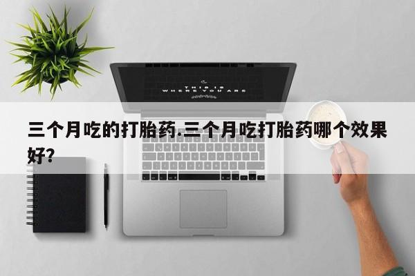 药流药购买联系三个月吃的打胎药.三个月吃打胎药哪个效果好？