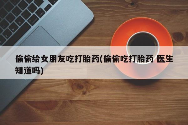 药流药购买联系偷偷给女朋友吃打胎药(偷偷吃打胎药 医生知道吗)