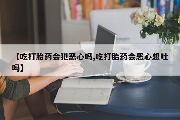 药流药购买联系【吃打胎药会犯恶心吗,吃打胎药会恶心想吐吗】