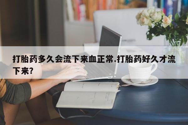 药流药购买联系打胎药多久会流下来血正常.打胎药好久才流下来？