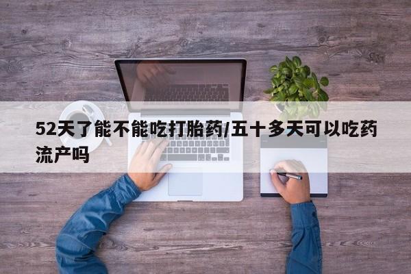 药流药购买联系52天了能不能吃打胎药/五十多天可以吃药流产吗