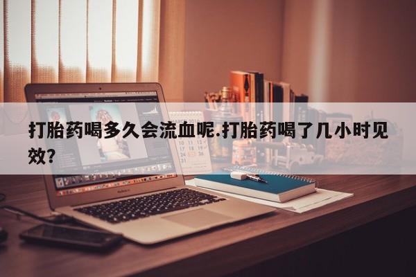 药流药购买联系打胎药喝多久会流血呢.打胎药喝了几小时见效？