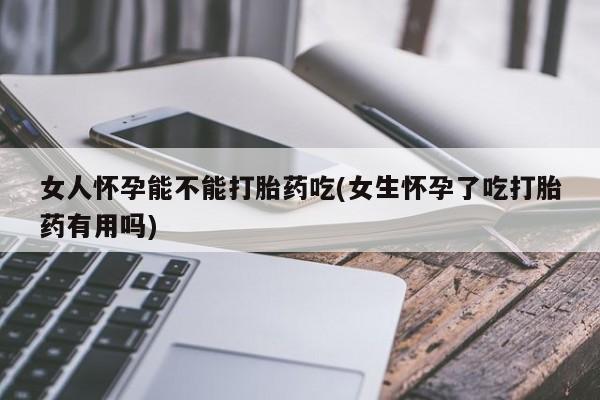 药流药购买联系女人怀孕能不能打胎药吃(女生怀孕了吃打胎药有用吗)