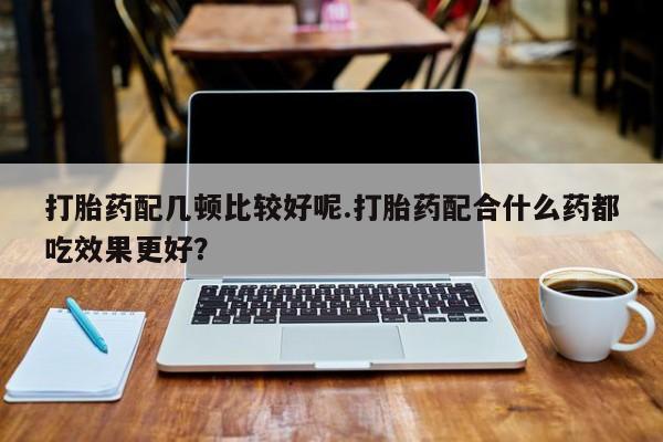 药流药购买联系打胎药配几顿比较好呢.打胎药配合什么药都吃效果更好？
