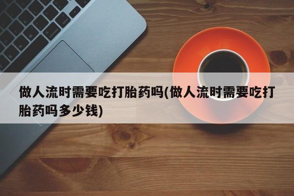 药流药购买联系做人流时需要吃打胎药吗(做人流时需要吃打胎药吗多少钱)