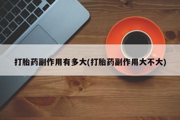 药流药购买联系打胎药副作用有多大(打胎药副作用大不大)