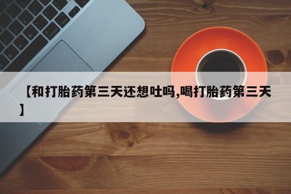 药流药购买联系【和打胎药第三天还想吐吗,喝打胎药第三天】