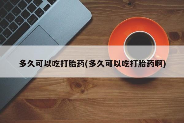 药流药购买联系多久可以吃打胎药(多久可以吃打胎药啊)
