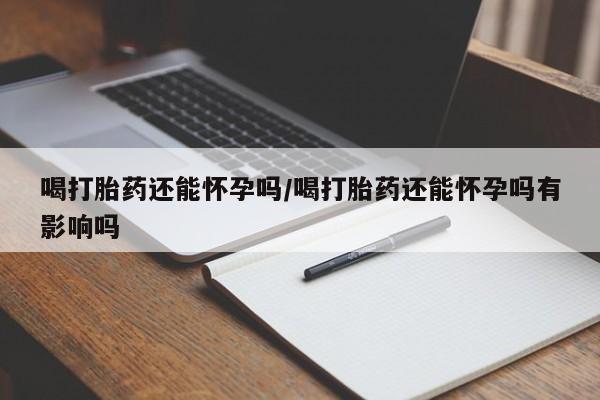 药流药购买联系喝打胎药还能怀孕吗/喝打胎药还能怀孕吗有影响吗