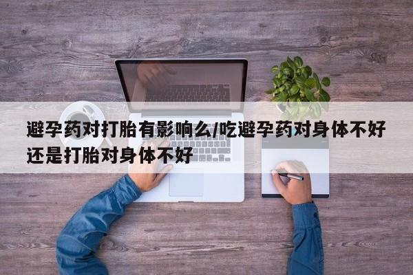 药流药购买联系避孕药对打胎有影响么/吃避孕药对身体不好还是打胎对身体不好