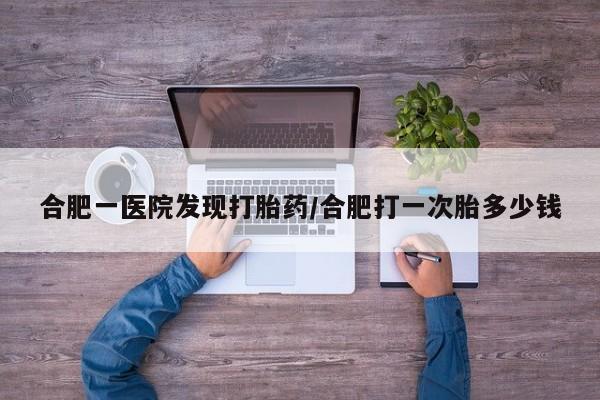 药流药购买联系合肥一医院发现打胎药/合肥打一次胎多少钱