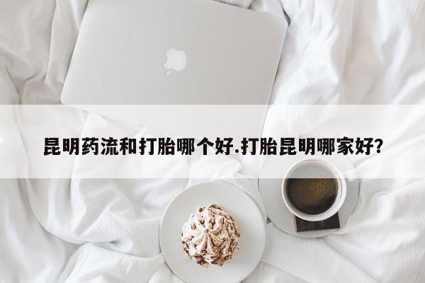 药流药购买联系昆明药流和打胎哪个好.打胎昆明哪家好？