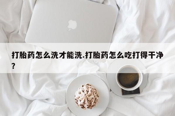 药流药购买联系打胎药怎么洗才能洗.打胎药怎么吃打得干净？
