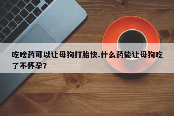 药流药购买联系吃啥药可以让母狗打胎快.什么药能让母狗吃了不怀孕？