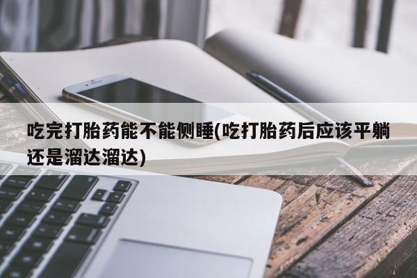 药流药购买联系吃完打胎药能不能侧睡(吃打胎药后应该平躺还是溜达溜达)